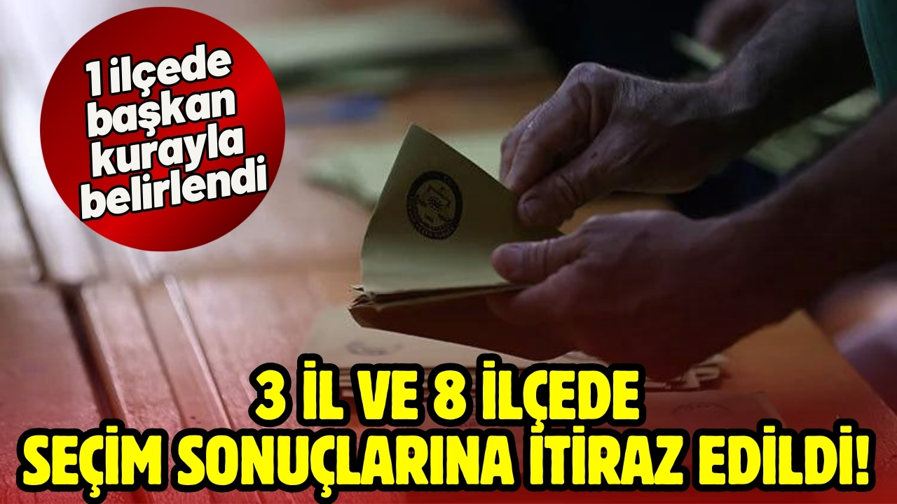 3 il ve 8 ilçede seçim sonuçlarına itiraz edildi, 1 ilçede başkan kurayla belirlendi!