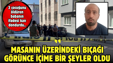 3 çocuğunu öldüren babanın ifadesi kan dondurdu: "Bıçağı görünce içime bir şeyler oldu"